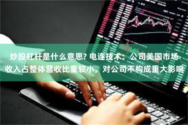 炒股杠杆是什么意思? 电连技术：公司美国市场收入占整体营收比重较小，对公司不构成重大影响