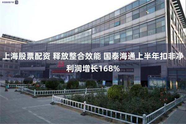 上海股票配资 释放整合效能 国泰海通上半年扣非净利润增长168%