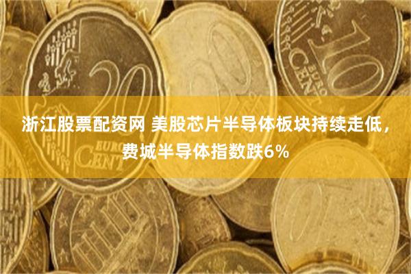 浙江股票配资网 美股芯片半导体板块持续走低，费城半导体指数跌6%