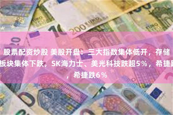 股票配资炒股 美股开盘：三大指数集体低开，存储芯片板块集体下跌，SK海力士、美光科技跌超5％，希捷跌6％
