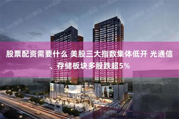 股票配资需要什么 美股三大指数集体低开 光通信、存储板块多股跌超5%