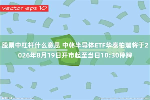 股票中杠杆什么意思 中韩半导体ETF华泰柏瑞将于2026年8月19日开市起至当日10:30停牌