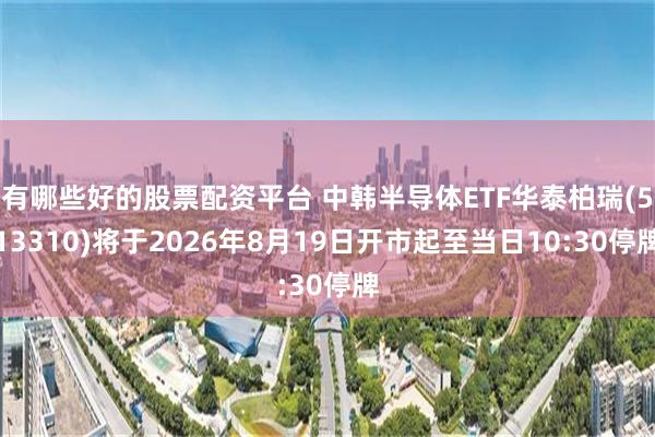 有哪些好的股票配资平台 中韩半导体ETF华泰柏瑞(513310)将于2026年8月19日开市起至当日10:30停牌
