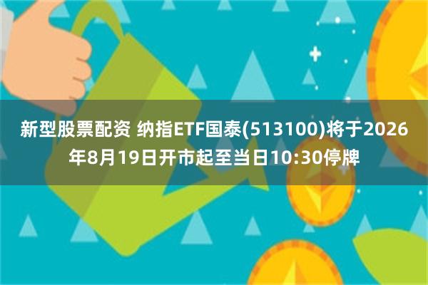 新型股票配资 纳指ETF国泰(513100)将于2026年8月19日开市起至当日10:30停牌