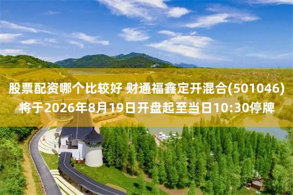 股票配资哪个比较好 财通福鑫定开混合(501046)将于2026年8月19日开盘起至当日10:30停牌