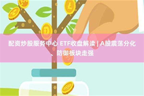 配资炒股服务中心 ETF收盘解读 | A股震荡分化、防御板块走强