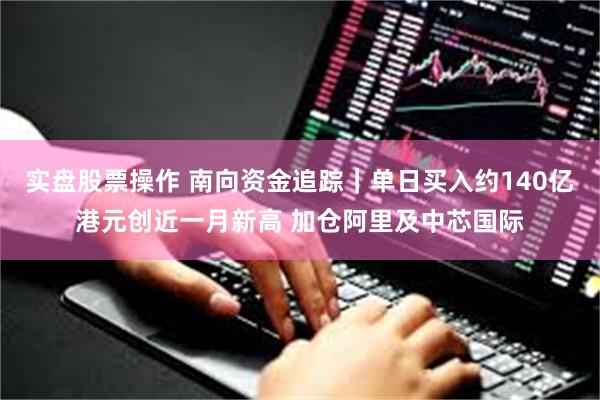 实盘股票操作 南向资金追踪｜单日买入约140亿港元创近一月新高 加仓阿里及中芯国际