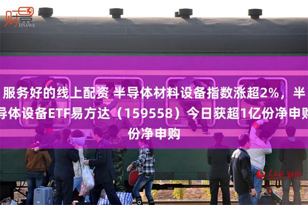 服务好的线上配资 半导体材料设备指数涨超2%，半导体设备ETF易方达（159558）今日获超1亿份净申购