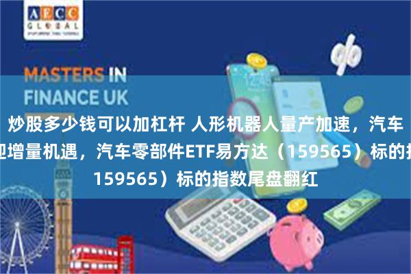 炒股多少钱可以加杠杆 人形机器人量产加速，汽车零部件板块迎增量机遇，汽车零部件ETF易方达（159565）标的指数尾盘翻红