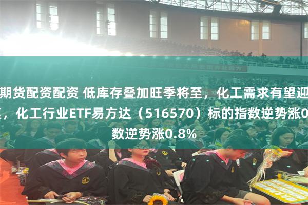 期货配资配资 低库存叠加旺季将至，化工需求有望迎修复，化工行业ETF易方达（516570）标的指数逆势涨0.8%