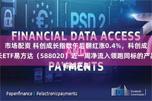 市场配资 科创成长指数午后翻红涨0.4%，科创成长ETF易方达（588020）近一周净流入领跑同标的产品