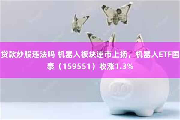 贷款炒股违法吗 机器人板块逆市上扬，机器人ETF国泰（159551）收涨1.3%