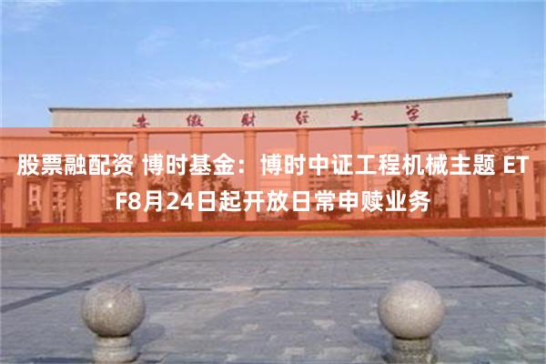 股票融配资 博时基金：博时中证工程机械主题 ETF8月24日起开放日常申赎业务