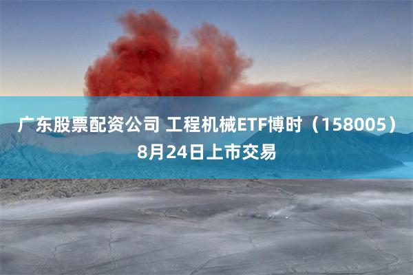 广东股票配资公司 工程机械ETF博时（158005）8月24日上市交易