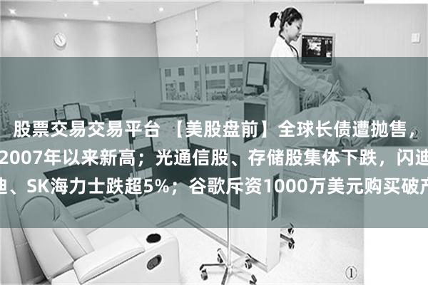 股票交易交易平台 【美股盘前】全球长债遭抛售，30年期美债收益率创2007年以来新高；光通信股、存储股集体下跌，闪迪、SK海力士跌超5%；谷歌斥资1000万美元购买破产航司内部数据用于AI训练