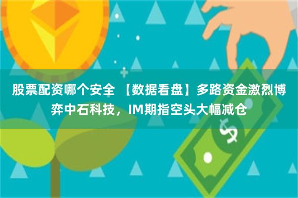 股票配资哪个安全 【数据看盘】多路资金激烈博弈中石科技，IM期指空头大幅减仓