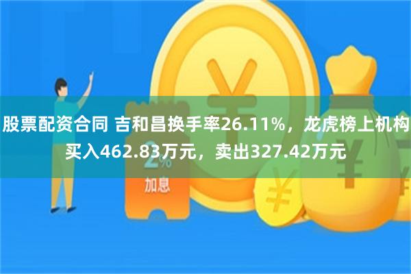 股票配资合同 吉和昌换手率26.11%，龙虎榜上机构买入462.83万元，卖出327.42万元