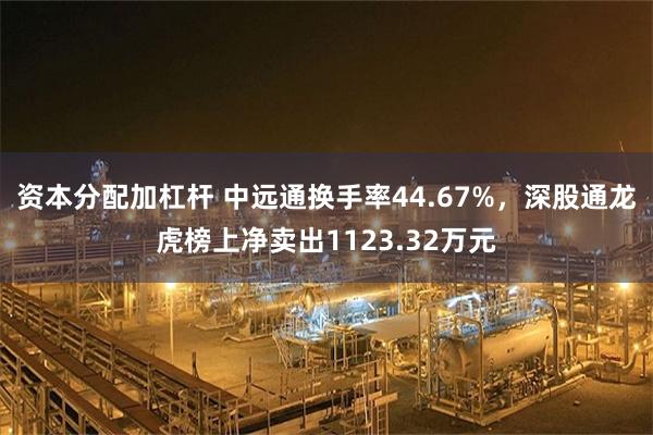 资本分配加杠杆 中远通换手率44.67%，深股通龙虎榜上净卖出1123.32万元