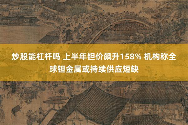 炒股能杠杆吗 上半年钽价飙升158% 机构称全球钽金属或持续供应短缺