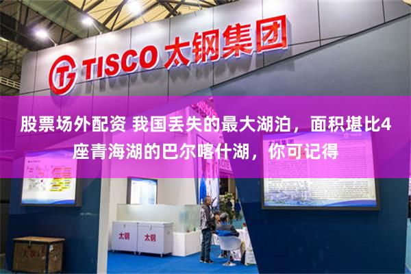 股票场外配资 我国丢失的最大湖泊，面积堪比4座青海湖的巴尔喀什湖，你可记得