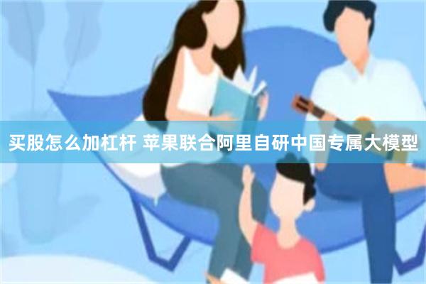 买股怎么加杠杆 苹果联合阿里自研中国专属大模型