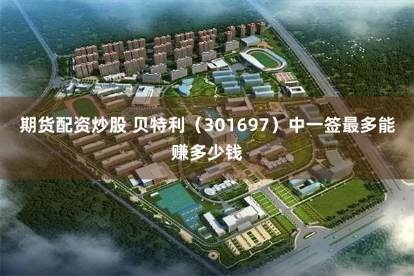 期货配资炒股 贝特利（301697）中一签最多能赚多少钱
