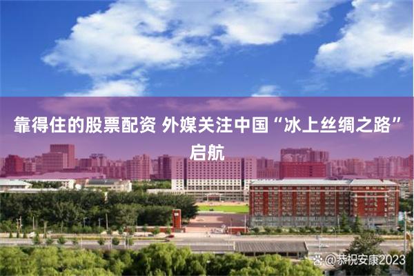 靠得住的股票配资 外媒关注中国“冰上丝绸之路”启航