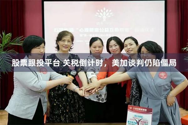 股票跟投平台 关税倒计时,美加谈判仍陷僵局