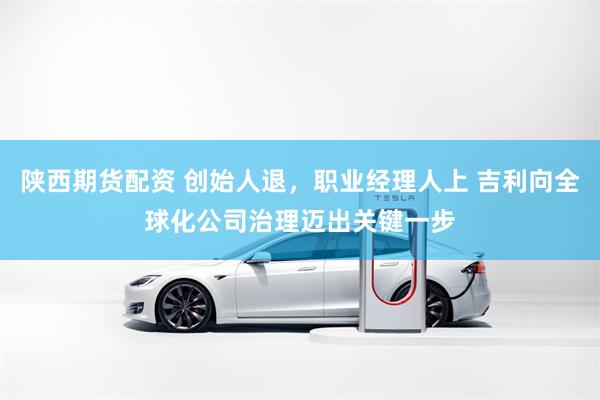 陕西期货配资 创始人退，职业经理人上 吉利向全球化公司治理迈出关键一步