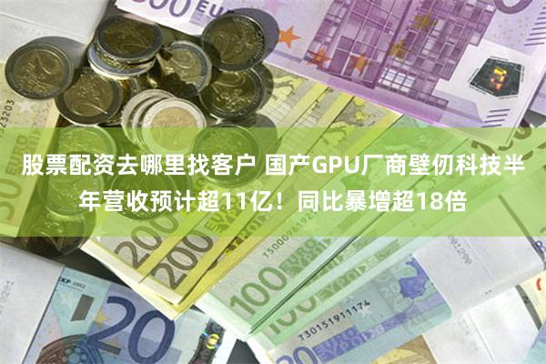 股票配资去哪里找客户 国产GPU厂商壁仞科技半年营收预计超11亿!同比暴增超18倍