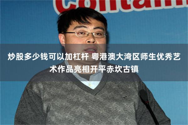 炒股多少钱可以加杠杆 粤港澳大湾区师生优秀艺术作品亮相开平赤坎古镇