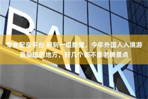 专业配资平台 刷到一组数据，今年外国人入境游最爱逛的地方，好几个都不是老牌景点