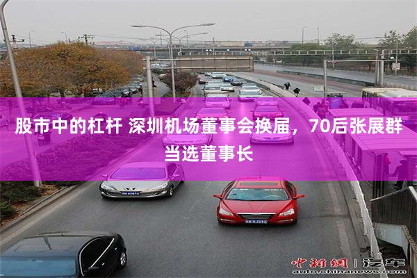 股市中的杠杆 深圳机场董事会换届，70后张展群当选董事长