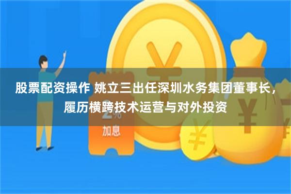 股票配资操作 姚立三出任深圳水务集团董事长，履历横跨技术运营与对外投资