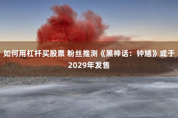 如何用杠杆买股票 粉丝推测《黑神话：钟馗》或于2029年发售