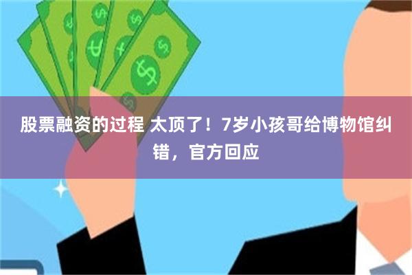 股票融资的过程 太顶了！7岁小孩哥给博物馆纠错，官方回应