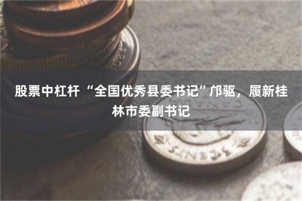 股票中杠杆 “全国优秀县委书记”邝驱，履新桂林市委副书记