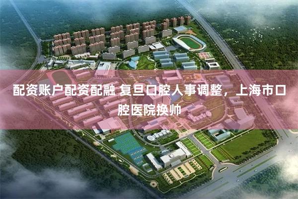 配资账户配资配融 复旦口腔人事调整，上海市口腔医院换帅