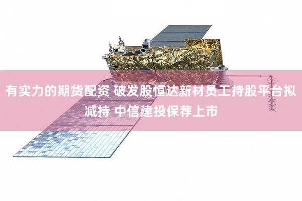 有实力的期货配资 破发股恒达新材员工持股平台拟减持 中信建投保荐上市