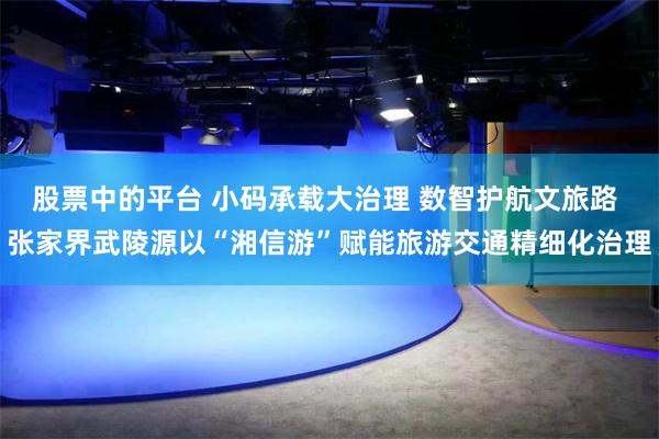 股票中的平台 小码承载大治理 数智护航文旅路 张家界武陵源以“湘信游”赋能旅游交通精细化治理