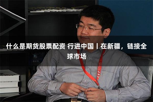 什么是期货股票配资 行进中国丨在新疆，链接全球市场