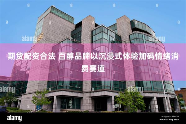 期货配资合法 百醇品牌以沉浸式体验加码情绪消费赛道