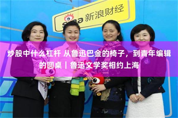 炒股中什么杠杆 从鲁迅巴金的椅子，到青年编辑的圆桌｜鲁迅文学奖相约上海