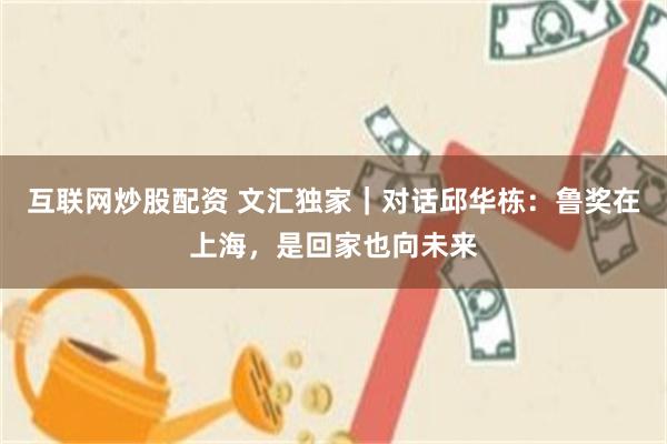 互联网炒股配资 文汇独家|对话邱华栋:鲁奖在上海,是回家也向未来