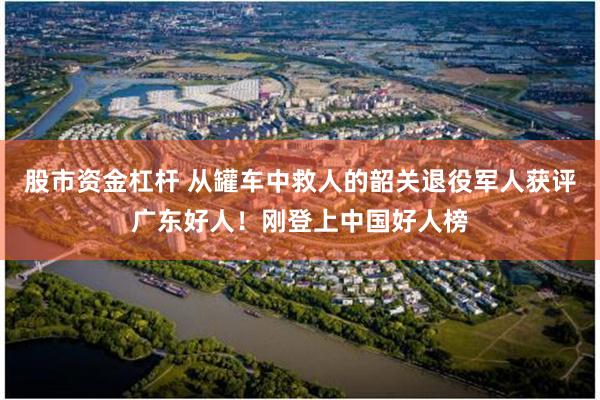 股市资金杠杆 从罐车中救人的韶关退役军人获评广东好人！刚登上中国好人榜