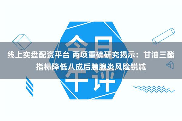 线上实盘配资平台 两项重磅研究揭示：甘油三酯指标降低八成后胰腺炎风险锐减