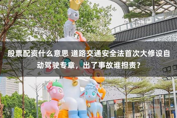 股票配资什么意思 道路交通安全法首次大修设自动驾驶专章，出了事故谁担责？