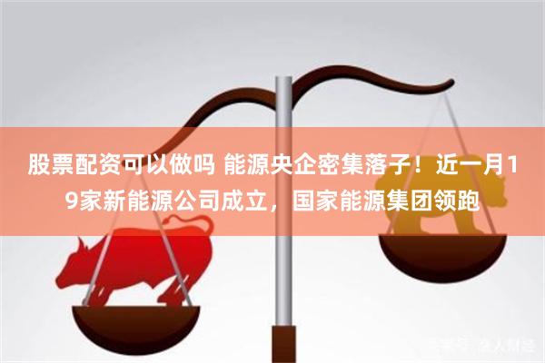 股票配资可以做吗 能源央企密集落子！近一月19家新能源公司成立，国家能源集团领跑