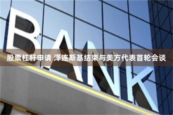 股票杠杆申请 泽连斯基结束与美方代表首轮会谈