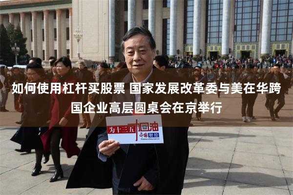如何使用杠杆买股票 国家发展改革委与美在华跨国企业高层圆桌会在京举行